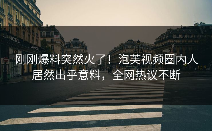 刚刚爆料突然火了！泡芙视频圈内人居然出乎意料，全网热议不断