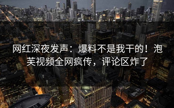 网红深夜发声：爆料不是我干的！泡芙视频全网疯传，评论区炸了