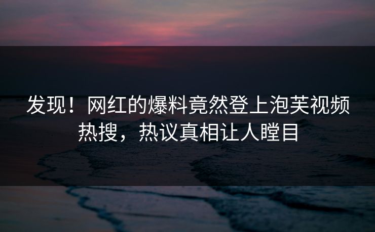 发现！网红的爆料竟然登上泡芙视频热搜，热议真相让人瞠目