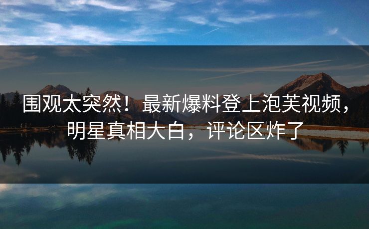 围观太突然！最新爆料登上泡芙视频，明星真相大白，评论区炸了