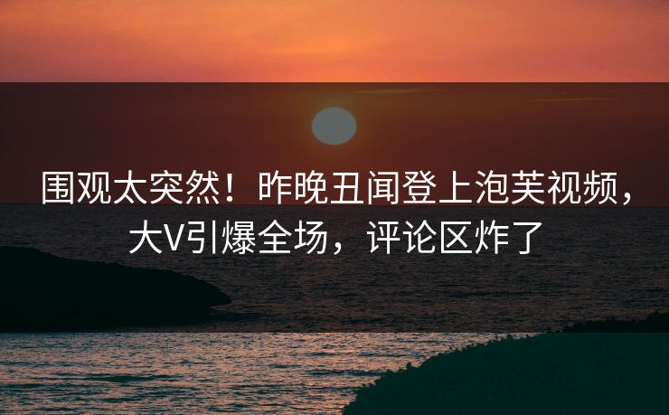 围观太突然！昨晚丑闻登上泡芙视频，大V引爆全场，评论区炸了