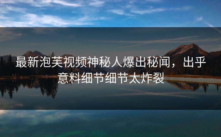 最新泡芙视频神秘人爆出秘闻，出乎意料细节细节太炸裂