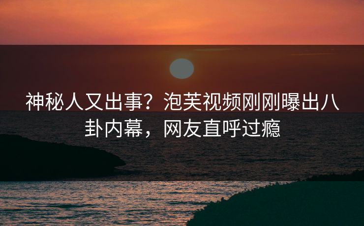 神秘人又出事？泡芙视频刚刚曝出八卦内幕，网友直呼过瘾