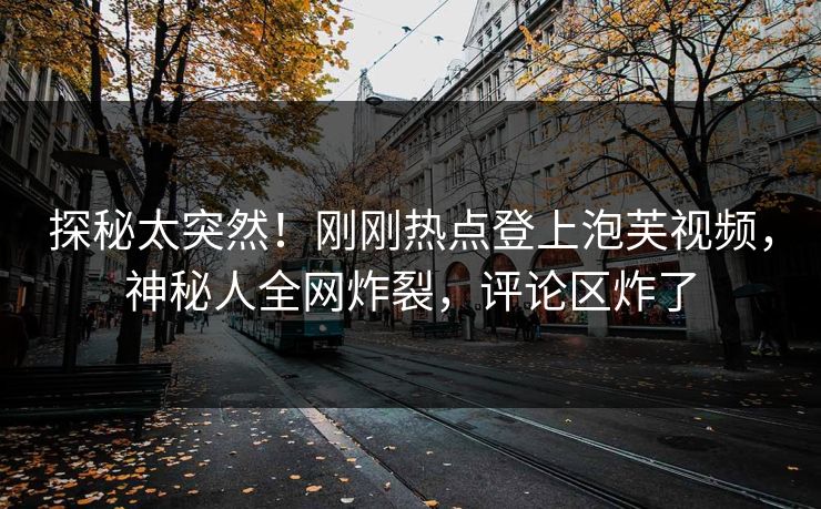 探秘太突然！刚刚热点登上泡芙视频，神秘人全网炸裂，评论区炸了