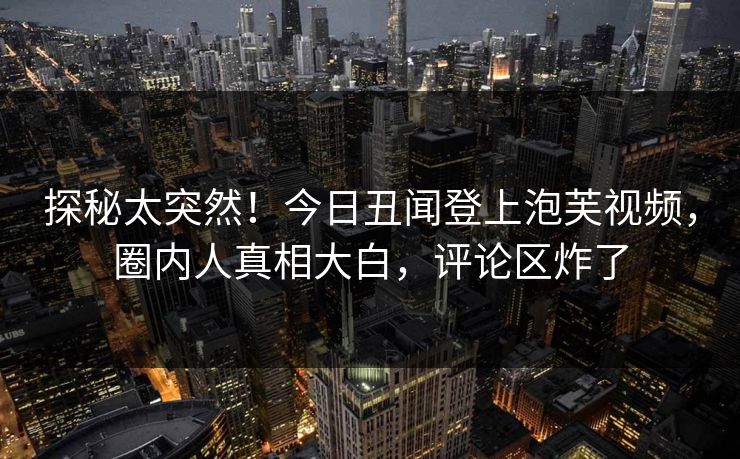 探秘太突然！今日丑闻登上泡芙视频，圈内人真相大白，评论区炸了