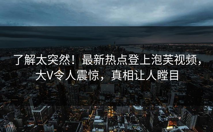 了解太突然！最新热点登上泡芙视频，大V令人震惊，真相让人瞠目