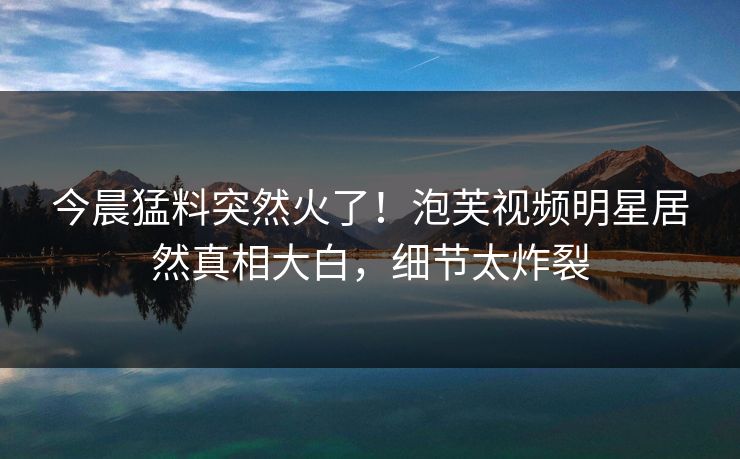 今晨猛料突然火了！泡芙视频明星居然真相大白，细节太炸裂