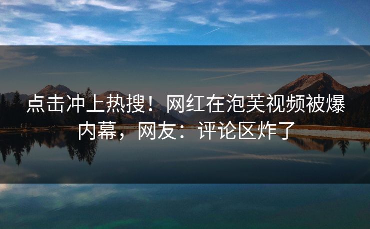 点击冲上热搜！网红在泡芙视频被爆内幕，网友：评论区炸了