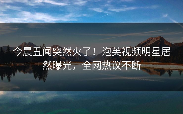 今晨丑闻突然火了！泡芙视频明星居然曝光，全网热议不断