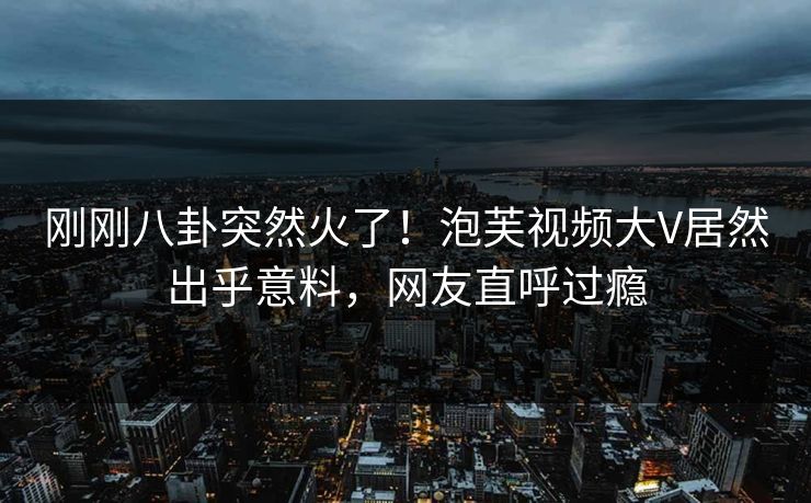 刚刚八卦突然火了！泡芙视频大V居然出乎意料，网友直呼过瘾