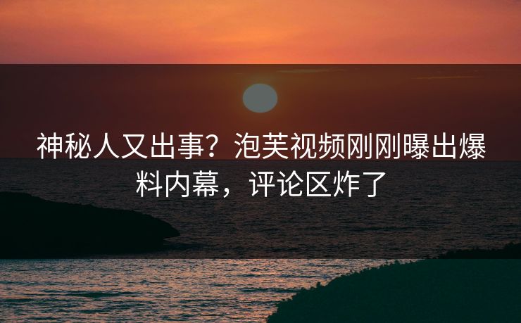 神秘人又出事？泡芙视频刚刚曝出爆料内幕，评论区炸了