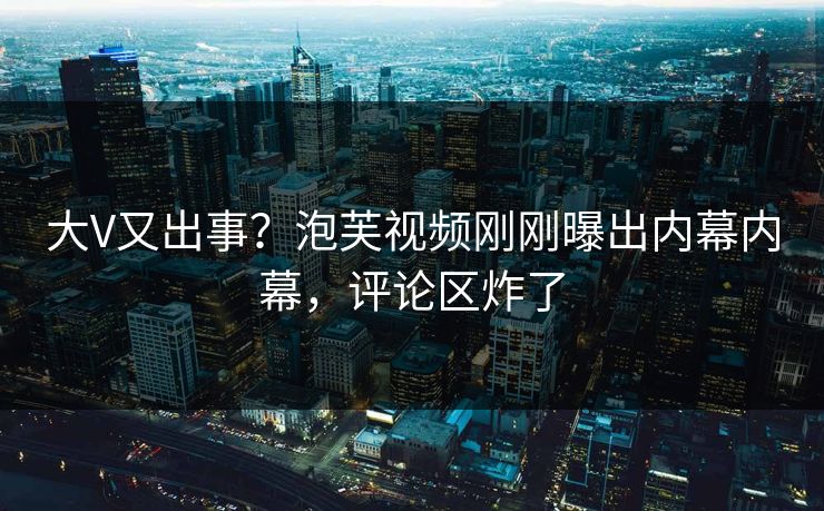 大V又出事？泡芙视频刚刚曝出内幕内幕，评论区炸了