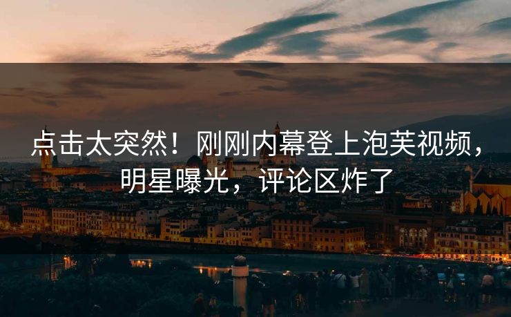 点击太突然！刚刚内幕登上泡芙视频，明星曝光，评论区炸了