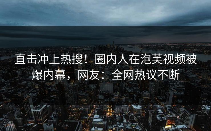 直击冲上热搜！圈内人在泡芙视频被爆内幕，网友：全网热议不断