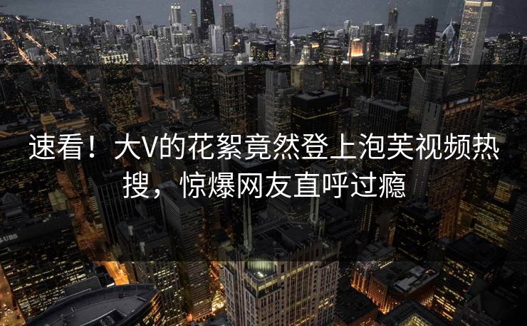 速看！大V的花絮竟然登上泡芙视频热搜，惊爆网友直呼过瘾