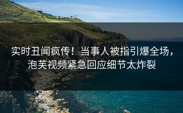 实时丑闻疯传！当事人被指引爆全场，泡芙视频紧急回应细节太炸裂
