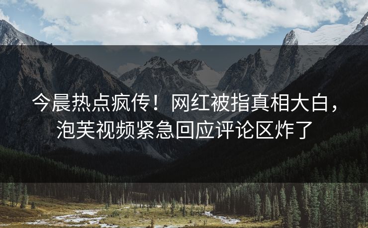 今晨热点疯传！网红被指真相大白，泡芙视频紧急回应评论区炸了