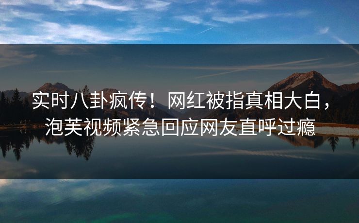 实时八卦疯传！网红被指真相大白，泡芙视频紧急回应网友直呼过瘾