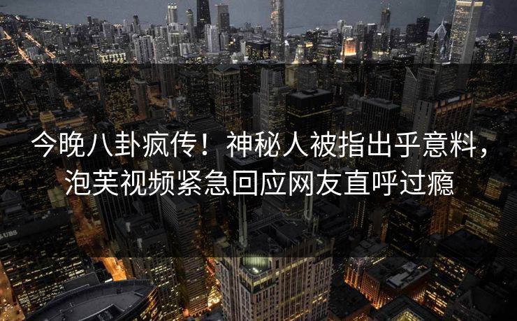 今晚八卦疯传！神秘人被指出乎意料，泡芙视频紧急回应网友直呼过瘾
