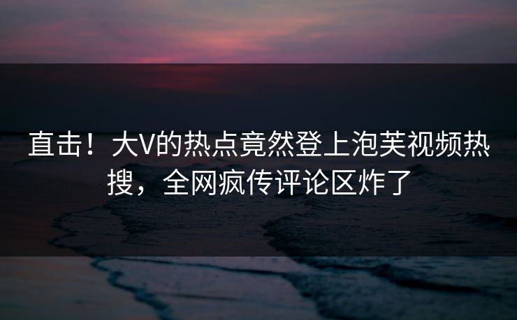 直击！大V的热点竟然登上泡芙视频热搜，全网疯传评论区炸了