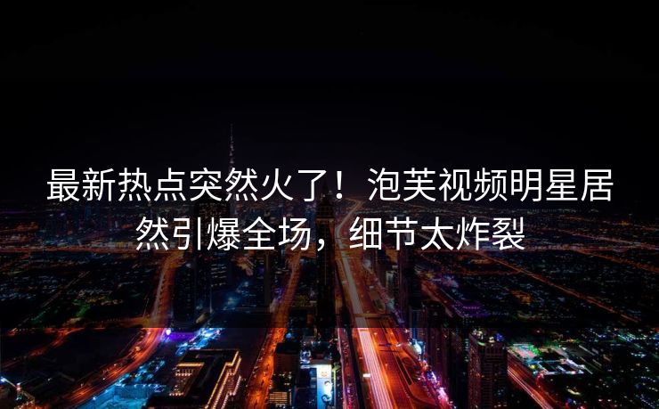 最新热点突然火了！泡芙视频明星居然引爆全场，细节太炸裂