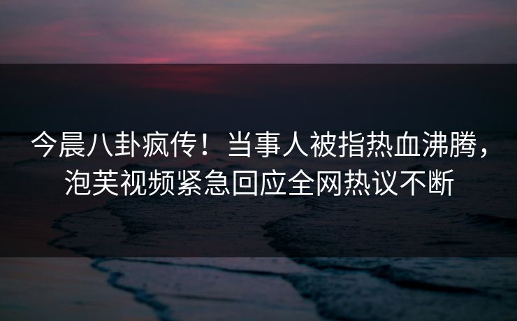 今晨八卦疯传！当事人被指热血沸腾，泡芙视频紧急回应全网热议不断