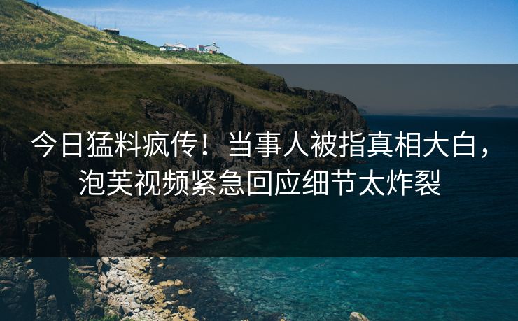 今日猛料疯传！当事人被指真相大白，泡芙视频紧急回应细节太炸裂
