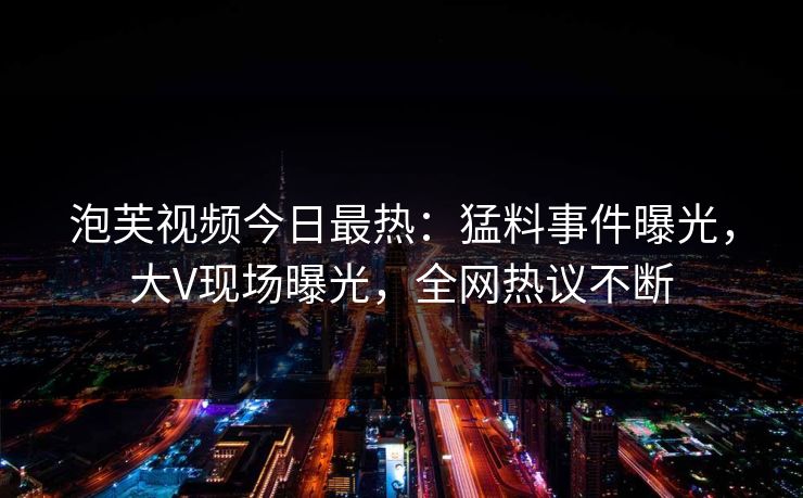泡芙视频今日最热：猛料事件曝光，大V现场曝光，全网热议不断