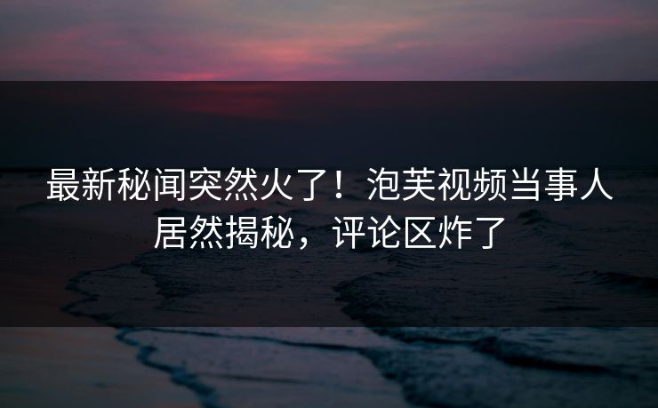 最新秘闻突然火了！泡芙视频当事人居然揭秘，评论区炸了