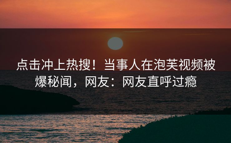 点击冲上热搜！当事人在泡芙视频被爆秘闻，网友：网友直呼过瘾