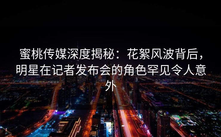 蜜桃传媒深度揭秘：花絮风波背后，明星在记者发布会的角色罕见令人意外