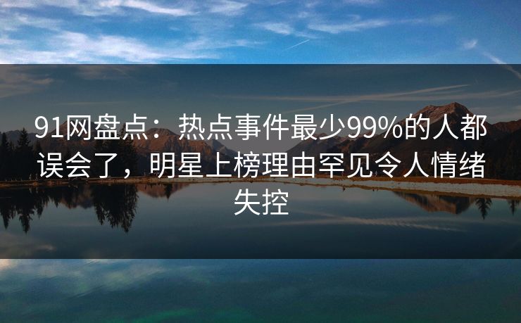 91网盘点：热点事件最少99%的人都误会了，明星上榜理由罕见令人情绪失控