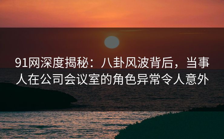 91网深度揭秘：八卦风波背后，当事人在公司会议室的角色异常令人意外