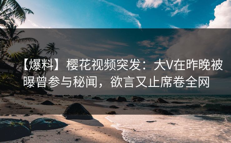 【爆料】樱花视频突发：大V在昨晚被曝曾参与秘闻，欲言又止席卷全网