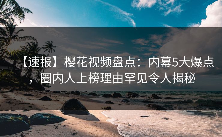 【速报】樱花视频盘点：内幕5大爆点，圈内人上榜理由罕见令人揭秘