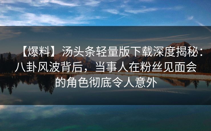 【爆料】汤头条轻量版下载深度揭秘：八卦风波背后，当事人在粉丝见面会的角色彻底令人意外