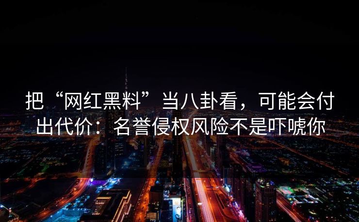 把“网红黑料”当八卦看，可能会付出代价：名誉侵权风险不是吓唬你