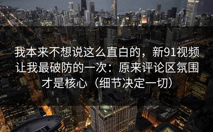 我本来不想说这么直白的,新91视频让我最破防的一次:原来评论区氛围才是核心(细节决定一切)