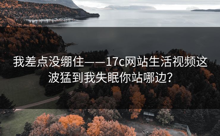 我差点没绷住——17c网站生活视频这波猛到我失眠你站哪边? 我差点没绷住——17c网站生活视频这波猛到我失眠你站哪边?
